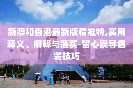 新澳和香港最新版精準(zhǔn)特,實用釋義、解釋與落實-留心誤導(dǎo)包裝技巧