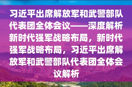 習(xí)近平出席解放軍和武警部隊(duì)代表團(tuán)全體會議——深度解析新時(shí)代強(qiáng)軍戰(zhàn)略布局，新時(shí)代強(qiáng)軍戰(zhàn)略布局，習(xí)近平出席解放軍和武警部隊(duì)代表團(tuán)全體會議解析