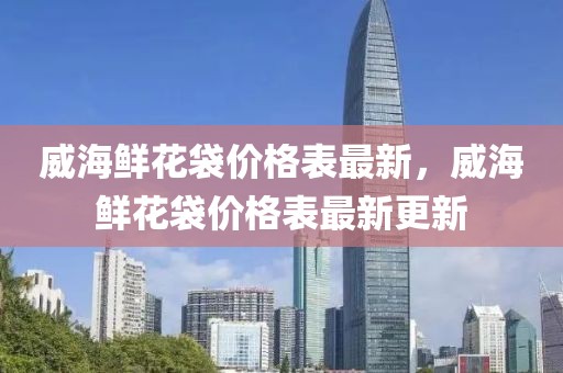 威海鮮花袋價(jià)格表最新，威海鮮花袋價(jià)格表最新更新
