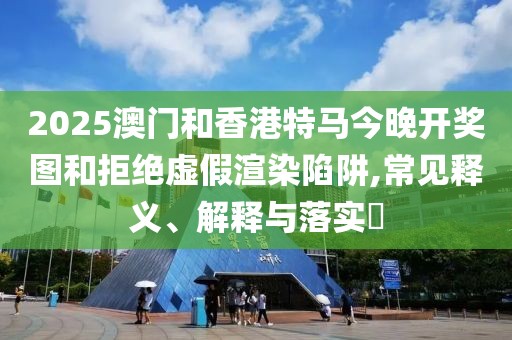 2025澳門和香港特馬今晚開獎圖和拒絕虛假渲染陷阱,常見釋義、解釋與落實?
