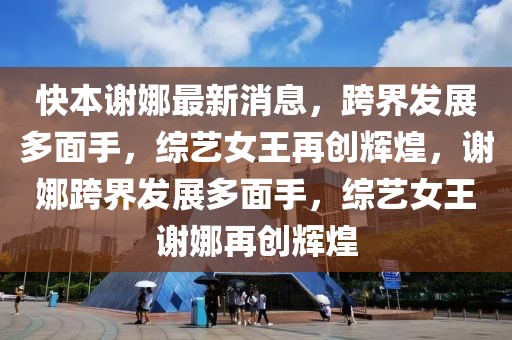 快本謝娜最新消息，跨界發(fā)展多面手，綜藝女王再創(chuàng)輝煌，謝娜跨界發(fā)展多面手，綜藝女王謝娜再創(chuàng)輝煌