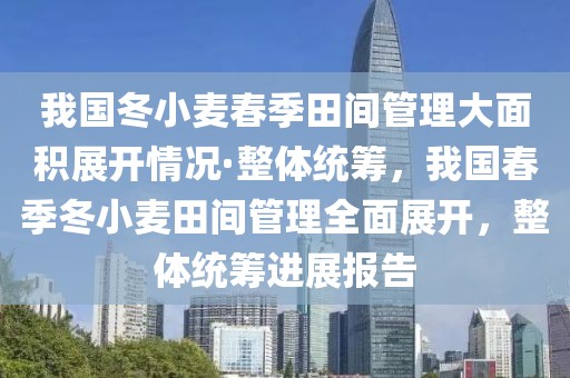 我國冬小麥春季田間管理大面積展開情況·整體統(tǒng)籌，我國春季冬小麥田間管理全面展開，整體統(tǒng)籌進(jìn)展報(bào)告