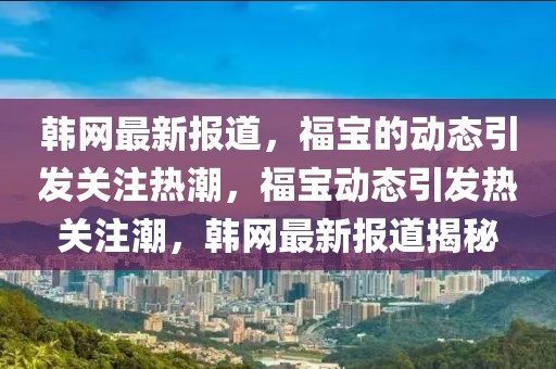 韓網(wǎng)最新報道，福寶的動態(tài)引發(fā)關(guān)注熱潮，福寶動態(tài)引發(fā)熱關(guān)注潮，韓網(wǎng)最新報道揭秘