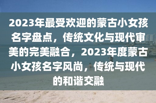 2023年最受歡迎的蒙古小女孩名字盤點，傳統(tǒng)文化與現(xiàn)代審美的完美融合，2023年度蒙古小女孩名字風尚，傳統(tǒng)與現(xiàn)代的和諧交融