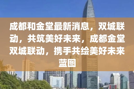成都和金堂最新消息，雙城聯(lián)動，共筑美好未來，成都金堂雙城聯(lián)動，攜手共繪美好未來藍圖