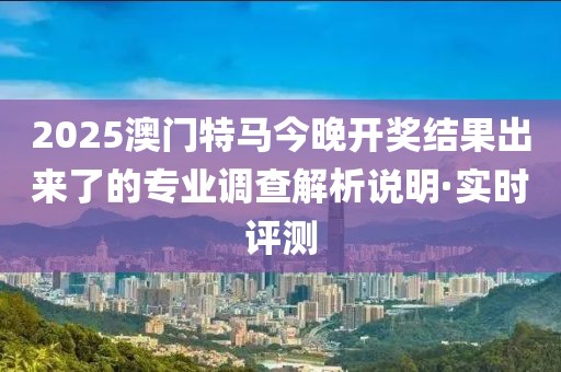 2025澳門特馬今晚開獎(jiǎng)結(jié)果出來了的專業(yè)調(diào)查解析說明·實(shí)時(shí)評(píng)測(cè)