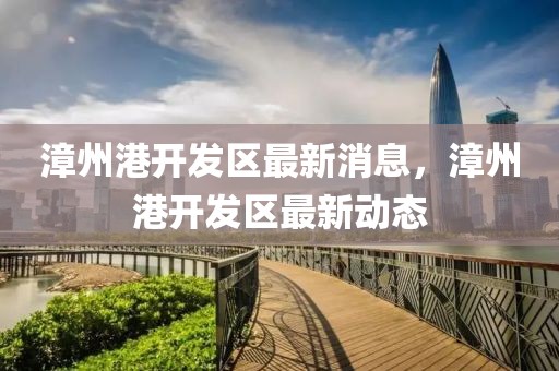 漳州港開發(fā)區(qū)最新消息，漳州港開發(fā)區(qū)最新動態(tài)