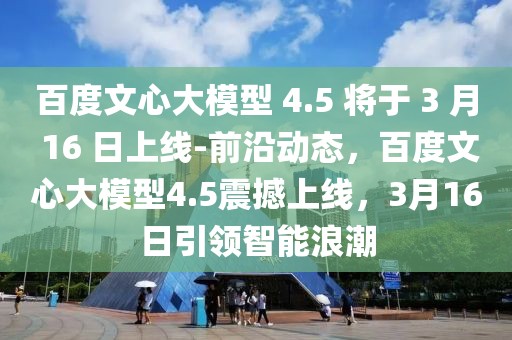 百度文心大模型 4.5 將于 3 月 16 日上線-前沿動(dòng)態(tài)，百度文心大模型4.5震撼上線，3月16日引領(lǐng)智能浪潮