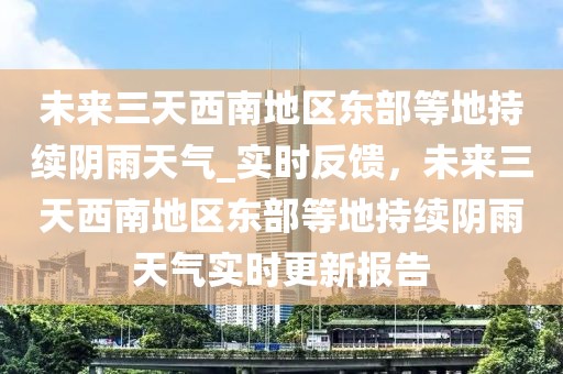未來三天西南地區(qū)東部等地持續(xù)陰雨天氣_實時反饋，未來三天西南地區(qū)東部等地持續(xù)陰雨天氣實時更新報告