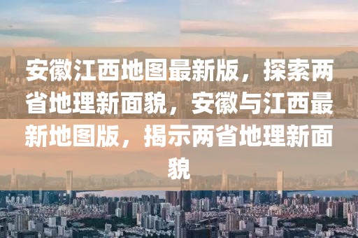 安徽江西地圖最新版，探索兩省地理新面貌，安徽與江西最新地圖版，揭示兩省地理新面貌
