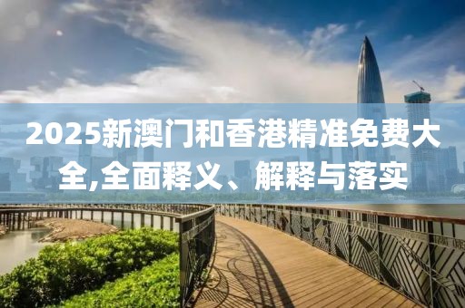 2025新澳門和香港精準(zhǔn)免費大全,全面釋義、解釋與落實
