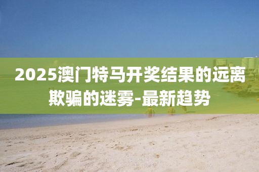 2025澳門特馬開獎(jiǎng)結(jié)果的遠(yuǎn)離欺騙的迷霧-最新趨勢