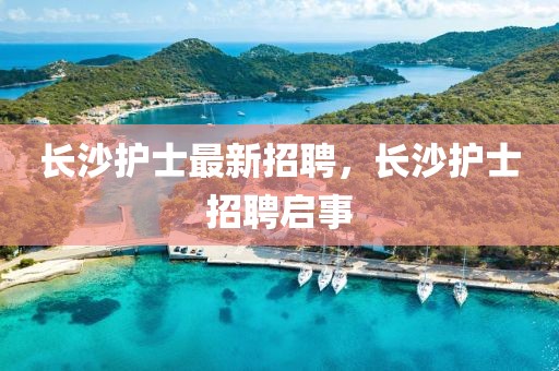 長(zhǎng)沙護(hù)士最新招聘，長(zhǎng)沙護(hù)士招聘啟事