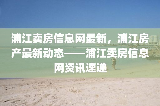 浦江賣房信息網(wǎng)最新，浦江房產(chǎn)最新動(dòng)態(tài)——浦江賣房信息網(wǎng)資訊速遞
