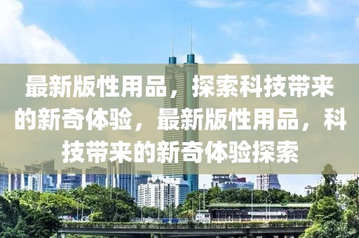 最新版性用品，探索科技帶來的新奇體驗，最新版性用品，科技帶來的新奇體驗探索